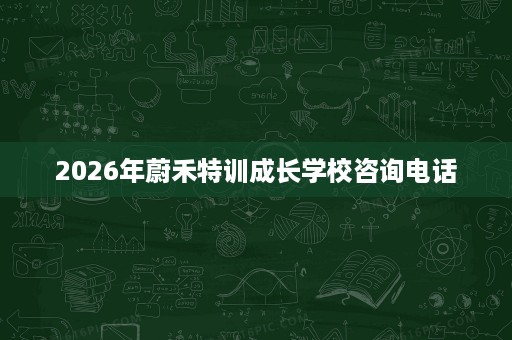 2026年蔚禾特训成长学校咨询电话 2026年蔚禾特训成长学校咨询电话