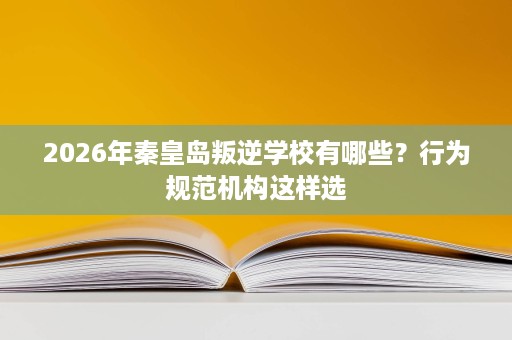 2026年秦皇岛叛逆学校有哪些?行为规范机构这样选 2026年秦皇岛叛逆学校有哪些?行为规范机构这样选