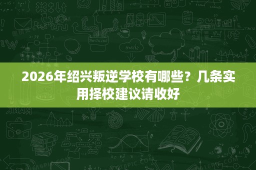 2026年绍兴叛逆学校有哪些?几条实用择校建议请收好 2026年绍兴叛逆学校有哪些?几条实用择校建议请收好