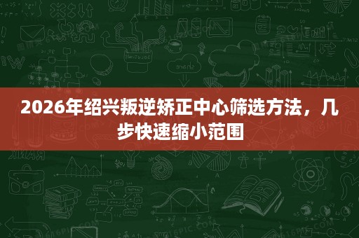 2026年绍兴叛逆矫正中心筛选方法,几步快速缩小范围 2026年绍兴叛逆矫正中心筛选方法,几步快速缩小范围