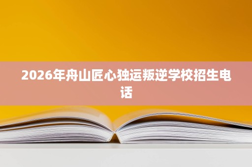2026年舟山匠心独运叛逆学校招生电话 2026年舟山匠心独运叛逆学校招生电话