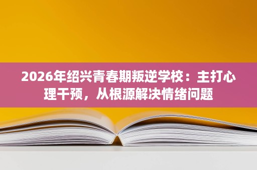 2026年绍兴青春期叛逆学校:主打心理干预,从根源解决情绪问题 2026年绍兴青春期叛逆学校:主打心理干预,从根源解决情绪问题