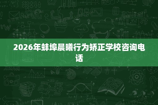 2026年蚌埠晨曦行为矫正学校咨询电话 2026年蚌埠晨曦行为矫正学校咨询电话