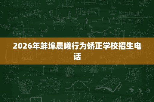 2026年蚌埠晨曦行为矫正学校招生电话 2026年蚌埠晨曦行为矫正学校招生电话