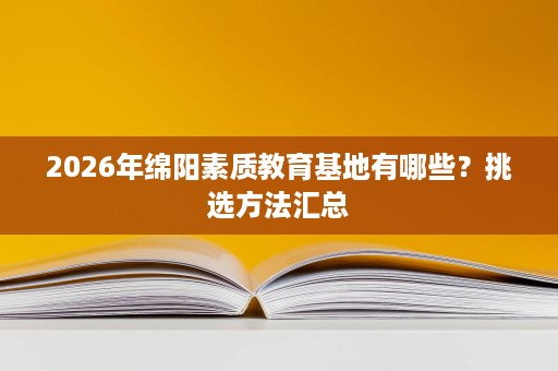 2026年绵阳素质教育基地有哪些?挑选方法汇总 2026年绵阳素质教育基地有哪些?挑选方法汇总