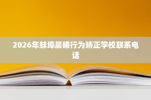 2026年蚌埠晨曦行为矫正学校联系电话 2026年蚌埠晨曦行为矫正学校联系电话