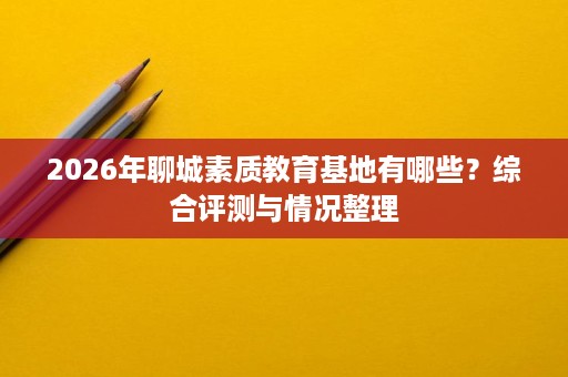 2026年聊城素质教育基地有哪些?综合评测与情况整理 2026年聊城素质教育基地有哪些?综合评测与情况整理