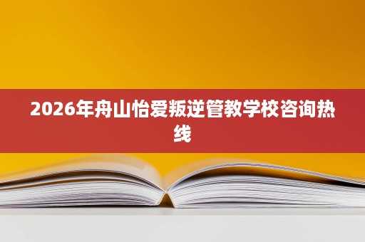 2026年舟山怡爱叛逆管教学校咨询热线 2026年舟山怡爱叛逆管教学校咨询热线