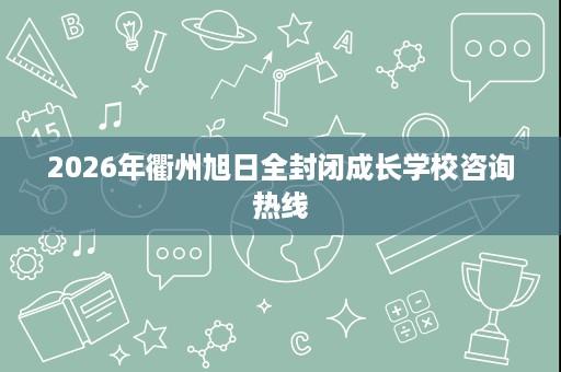 2026年衢州旭日全封闭成长学校咨询热线 2026年衢州旭日全封闭成长学校咨询热线