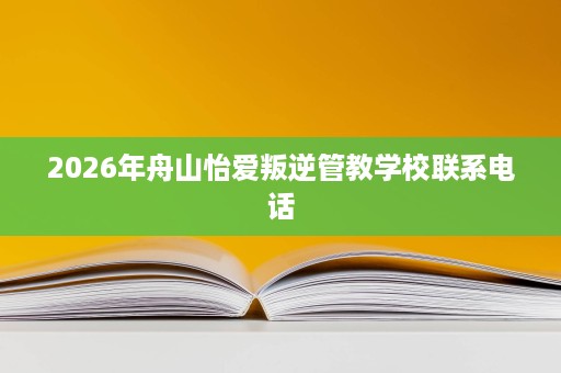 2026年舟山怡爱叛逆管教学校联系电话 2026年舟山怡爱叛逆管教学校联系电话