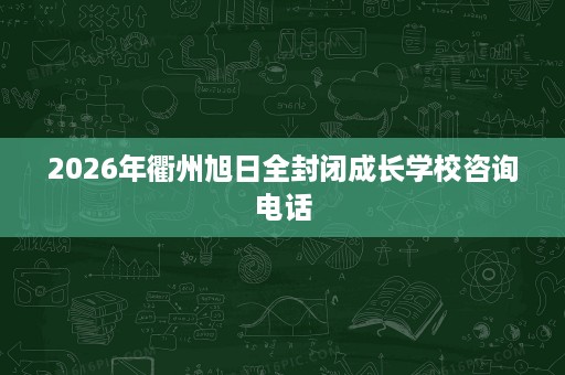 2026年衢州旭日全封闭成长学校咨询电话 2026年衢州旭日全封闭成长学校咨询电话
