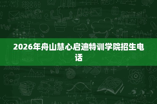 2026年舟山慧心启迪特训学院招生电话 2026年舟山慧心启迪特训学院招生电话