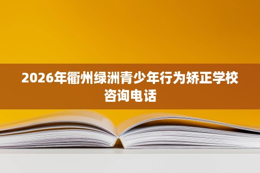 2026年衢州绿洲青少年行为矫正学校咨询电话 2026年衢州绿洲青少年行为矫正学校咨询电话