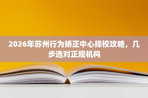 2026年苏州行为矫正中心择校攻略,几步选对正规机构 2026年苏州行为矫正中心择校攻略,几步选对正规机构