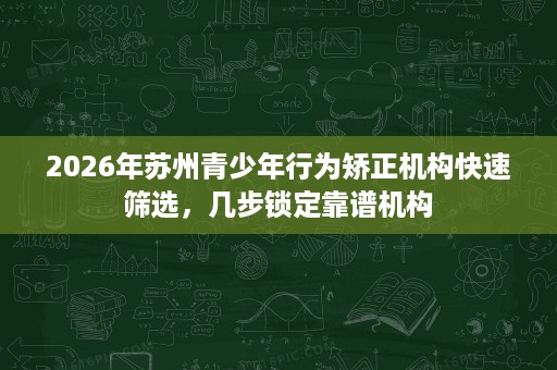 2026年苏州青少年行为矫正机构快速筛选,几步锁定靠谱机构 2026年苏州青少年行为矫正机构快速筛选,几步锁定靠谱机构
