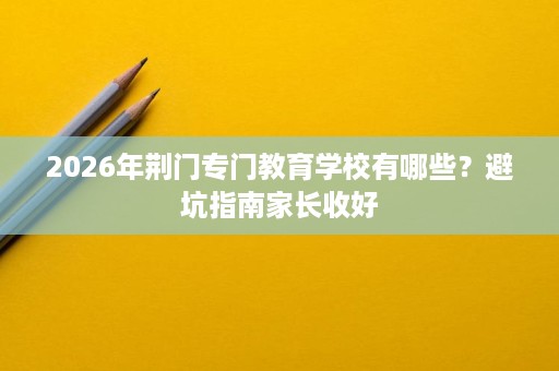 2026年荆门专门教育学校有哪些?避坑指南家长收好 2026年荆门专门教育学校有哪些?避坑指南家长收好