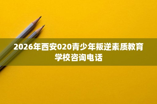 2026年西安020青少年叛逆素质教育学校咨询电话