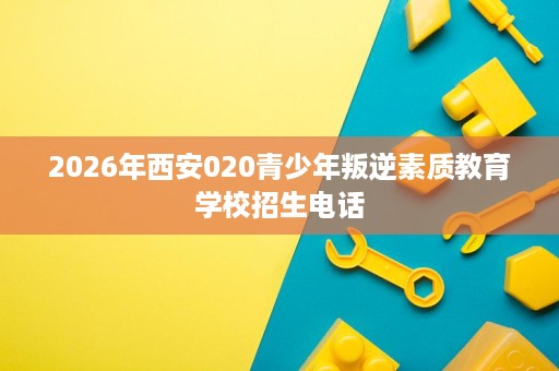 2026年西安020青少年叛逆素质教育学校招生电话 2026年西安020青少年叛逆素质教育学校招生电话