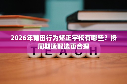 2026年莆田行为矫正学校有哪些？按周期适配选更合理