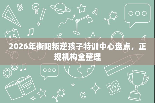 2026年衡阳叛逆孩子特训中心盘点，正规机构全整理