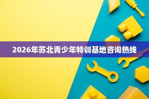 2026年苏北青少年特训基地咨询热线