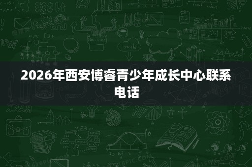 2026年西安博睿青少年成长中心联系电话 2026年西安博睿青少年成长中心联系电话
