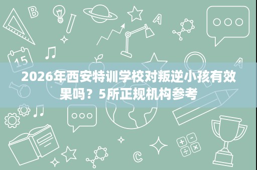 2026年西安特训学校对叛逆小孩有效果吗?5所正规机构参考 2026年西安特训学校对叛逆小孩有效果吗?5所正规机构参考