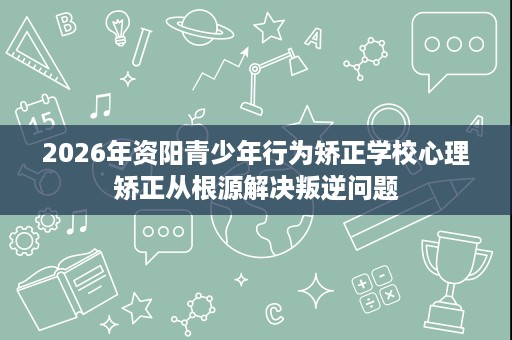 2026年资阳青少年行为矫正学校心理矫正从根源解决叛逆问题 2026年资阳青少年行为矫正学校心理矫正从根源解决叛逆问题