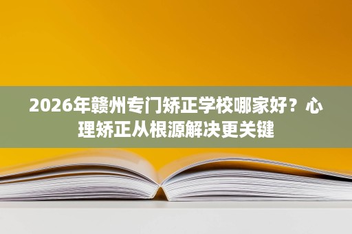 2026年赣州专门矫正学校哪家好?心理矫正从根源解决更关键 2026年赣州专门矫正学校哪家好?心理矫正从根源解决更关键