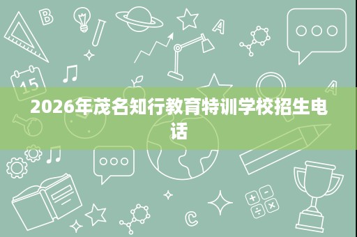 2026年茂名知行教育特训学校招生电话 2026年茂名知行教育特训学校招生电话