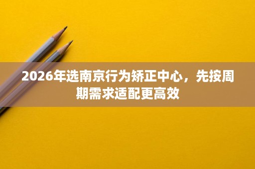 2026年选南京行为矫正中心,先按周期需求适配更高效 2026年选南京行为矫正中心,先按周期需求适配更高效