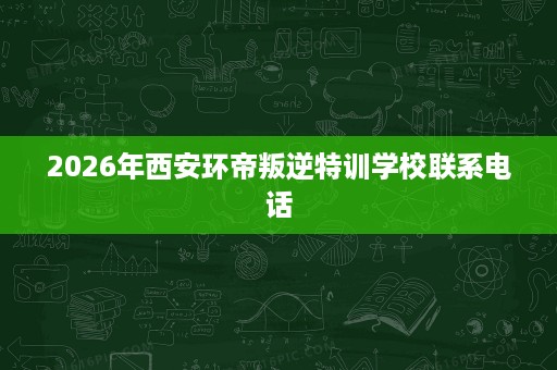 2026年西安环帝叛逆特训学校联系电话