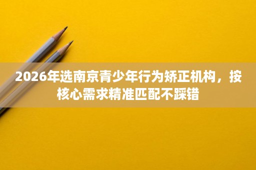 2026年选南京青少年行为矫正机构,按核心需求精准匹配不踩错 2026年选南京青少年行为矫正机构,按核心需求精准匹配不踩错