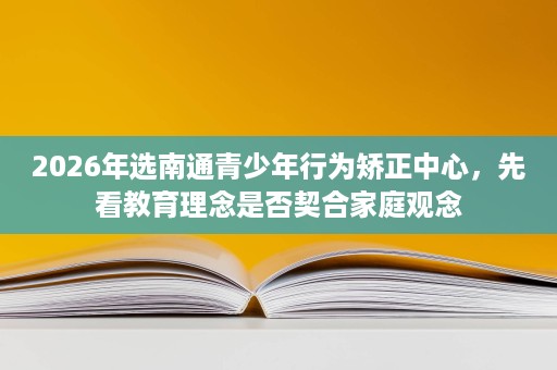 2026年选南通青少年行为矫正中心，先看教育理念是否契合家庭观念