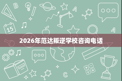 2026年范达叛逆学校咨询电话 2026年范达叛逆学校咨询电话