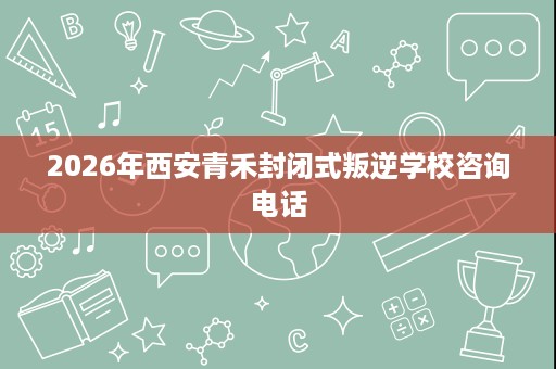 2026年西安青禾封闭式叛逆学校咨询电话 2026年西安青禾封闭式叛逆学校咨询电话