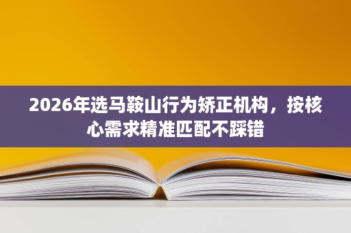 2026年选马鞍山行为矫正机构,按核心需求精准匹配不踩错 2026年选马鞍山行为矫正机构,按核心需求精准匹配不踩错