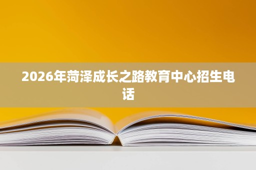 2026年菏泽成长之路教育中心招生电话 2026年菏泽成长之路教育中心招生电话