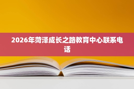2026年菏泽成长之路教育中心联系电话 2026年菏泽成长之路教育中心联系电话