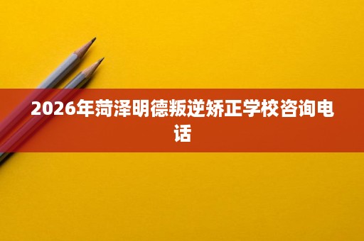 2026年菏泽明德叛逆矫正学校咨询电话 2026年菏泽明德叛逆矫正学校咨询电话