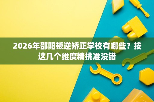2026年邵阳叛逆矫正学校有哪些?按这几个维度精挑准没错 2026年邵阳叛逆矫正学校有哪些?按这几个维度精挑准没错