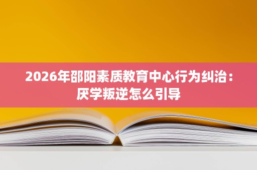 2026年邵阳素质教育中心行为纠治:厌学叛逆怎么引导 2026年邵阳素质教育中心行为纠治:厌学叛逆怎么引导