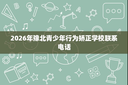 2026年豫北青少年行为矫正学校联系电话 2026年豫北青少年行为矫正学校联系电话