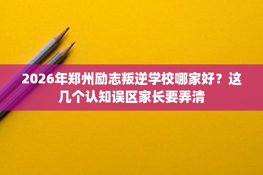 2026年郑州励志叛逆学校哪家好？这几个认知误区家长要弄清