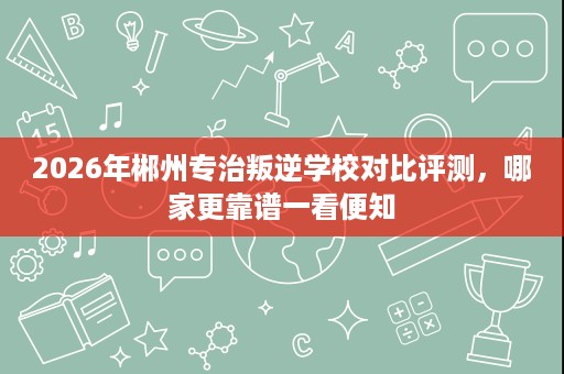 2026年郴州专治叛逆学校对比评测,哪家更靠谱一看便知 2026年郴州专治叛逆学校对比评测,哪家更靠谱一看便知