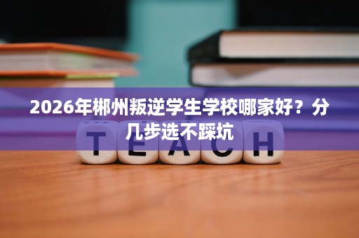 2026年郴州叛逆学生学校哪家好?分几步选不踩坑 2026年郴州叛逆学生学校哪家好?分几步选不踩坑