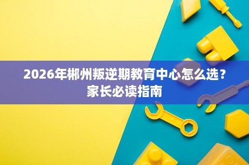 2026年郴州叛逆期教育中心怎么选?家长必读指南 2026年郴州叛逆期教育中心怎么选?家长必读指南
