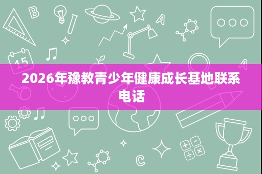 2026年豫教青少年健康成长基地联系电话 2026年豫教青少年健康成长基地联系电话