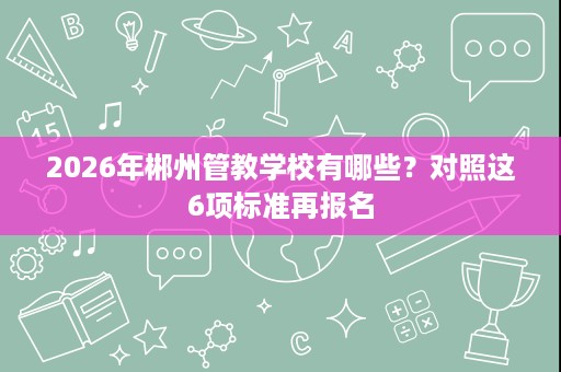 2026年郴州管教学校有哪些？对照这6项标准再报名