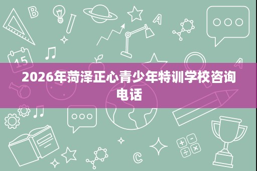 2026年菏泽正心青少年特训学校咨询电话 2026年菏泽正心青少年特训学校咨询电话